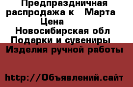 Предпраздничная распродажа к 8 Марта. › Цена ­ 550 - Новосибирская обл. Подарки и сувениры » Изделия ручной работы   